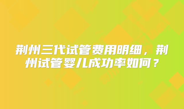 荆州三代试管费用明细，荆州试管婴儿成功率如何？