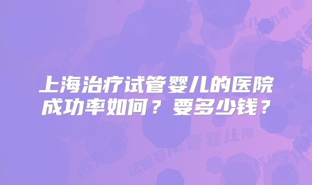 上海治疗试管婴儿的医院成功率如何？要多少钱？