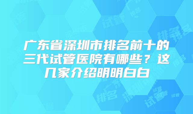 广东省深圳市排名前十的三代试管医院有哪些？这几家介绍明明白白