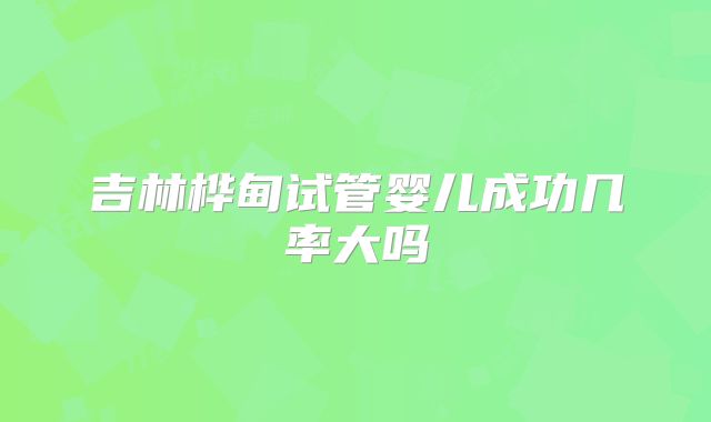 吉林桦甸试管婴儿成功几率大吗