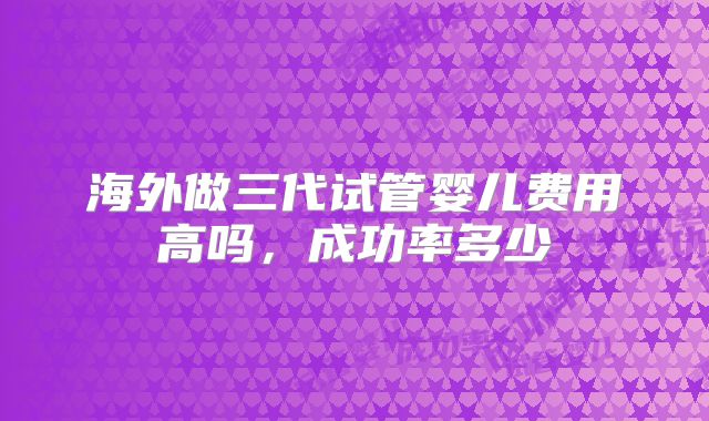 海外做三代试管婴儿费用高吗,成功率多少