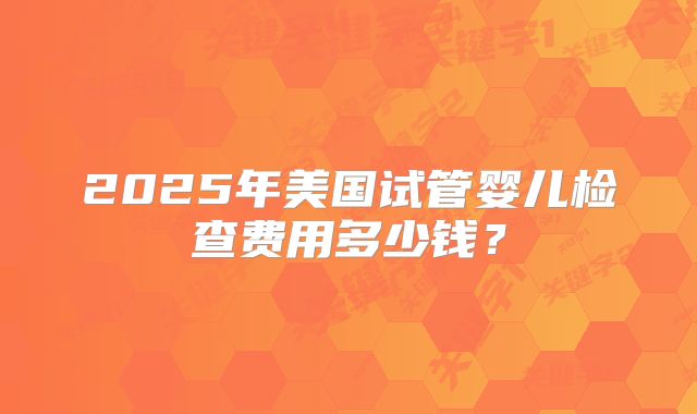 2025年美国试管婴儿检查费用多少钱?
