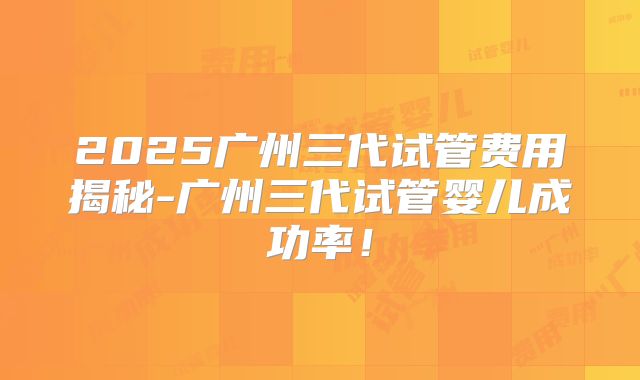 2025广州三代试管费用揭秘-广州三代试管婴儿成功率!