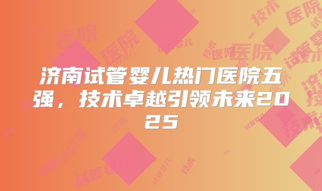 济南试管婴儿热门医院五强，技术卓越引领未来2025