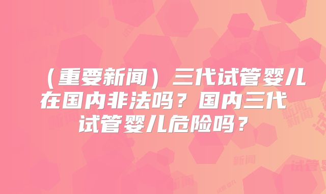 （重要新闻）三代试管婴儿在国内非法吗？国内三代试管婴儿危险吗？