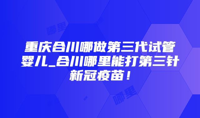 重庆合川哪做第三代试管婴儿_合川哪里能打第三针新冠疫苗！