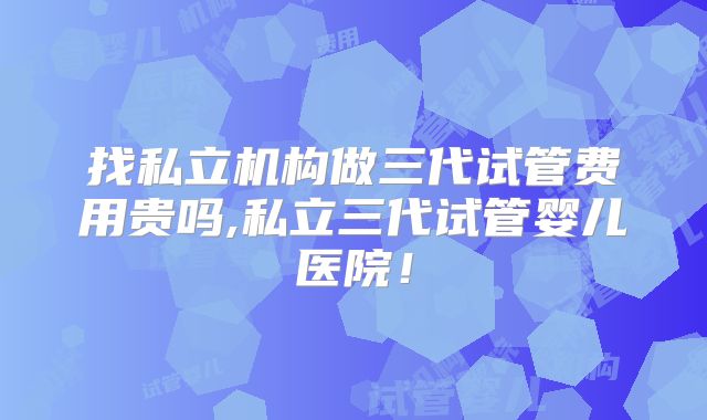找私立机构做三代试管费用贵吗,私立三代试管婴儿医院！