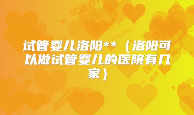 试管婴儿洛阳**（洛阳可以做试管婴儿的医院有几家）