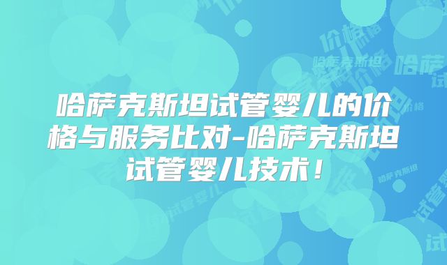 哈萨克斯坦试管婴儿的价格与服务比对-哈萨克斯坦试管婴儿技术!