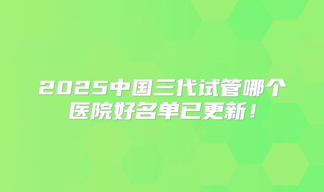 2025中国三代试管哪个医院好名单已更新！