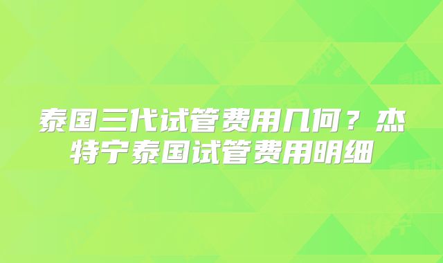 泰国三代试管费用几何？杰特宁泰国试管费用明细
