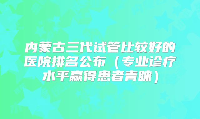 内蒙古三代试管比较好的医院排名公布（专业诊疗水平赢得患者青睐）
