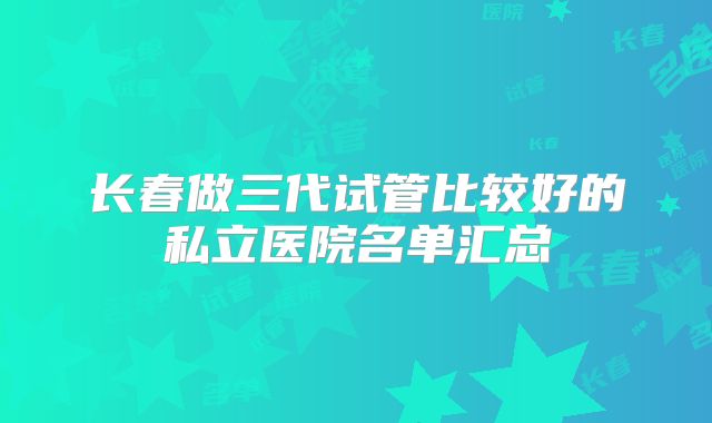 长春做三代试管比较好的私立医院名单汇总