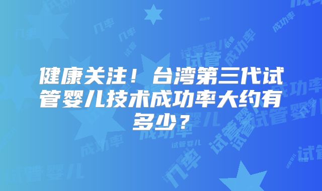 健康关注！台湾第三代试管婴儿技术成功率大约有多少？