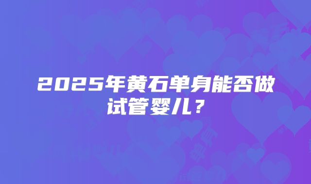 2025年黄石单身能否做试管婴儿?