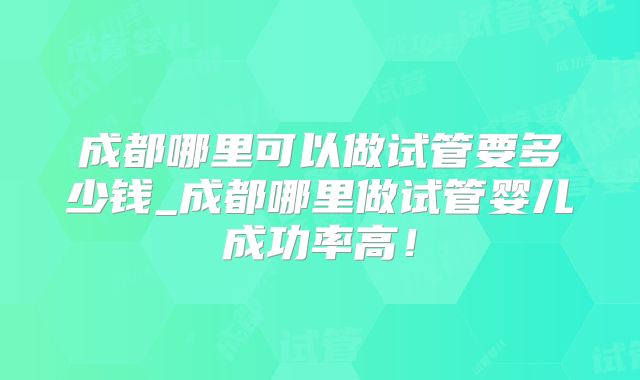 成都哪里可以做试管要多少钱_成都哪里做试管婴儿成功率高！
