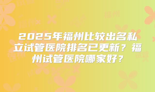 2025年福州比较出名私立试管医院排名已更新？福州试管医院哪家好？