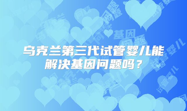 乌克兰第三代试管婴儿能解决基因问题吗？
