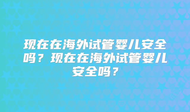 现在在海外试管婴儿安全吗？现在在海外试管婴儿安全吗？