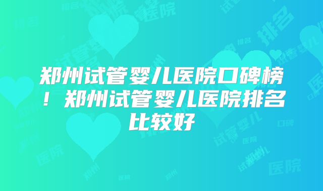 郑州试管婴儿医院口碑榜！郑州试管婴儿医院排名比较好