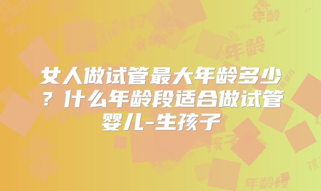 女人做试管最大年龄多少?什么年龄段适合做试管婴儿-生孩子