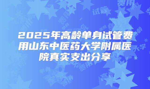 2025年高龄单身试管费用山东中医药大学附属医院真实支出分享