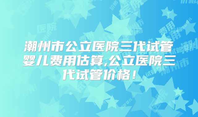 潮州市公立医院三代试管婴儿费用估算,公立医院三代试管价格！