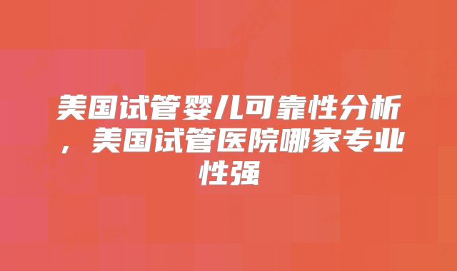 美国试管婴儿可靠性分析,美国试管医院哪家专业性强