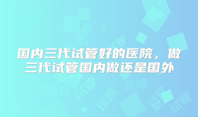 国内三代试管好的医院,做三代试管国内做还是国外