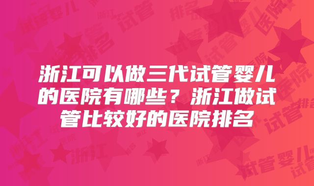 浙江可以做三代试管婴儿的医院有哪些？浙江做试管比较好的医院排名