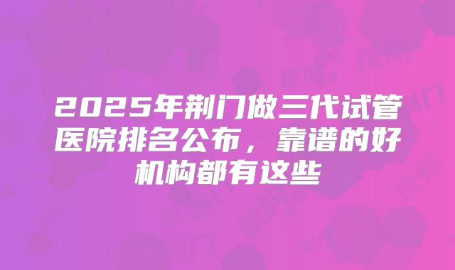 2025年荆门做三代试管医院排名公布，靠谱的好机构都有这些