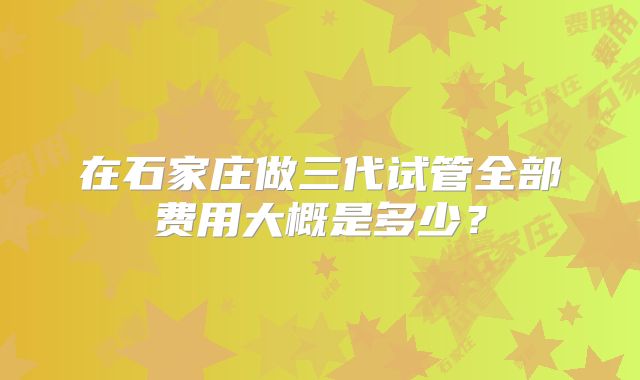 在石家庄做三代试管全部费用大概是多少?