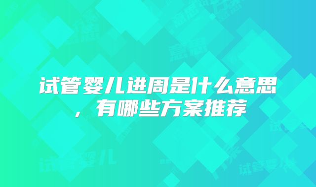试管婴儿进周是什么意思，有哪些方案推荐