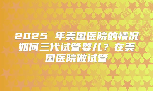 2025 年美国医院的情况如何三代试管婴儿？在美国医院做试管
