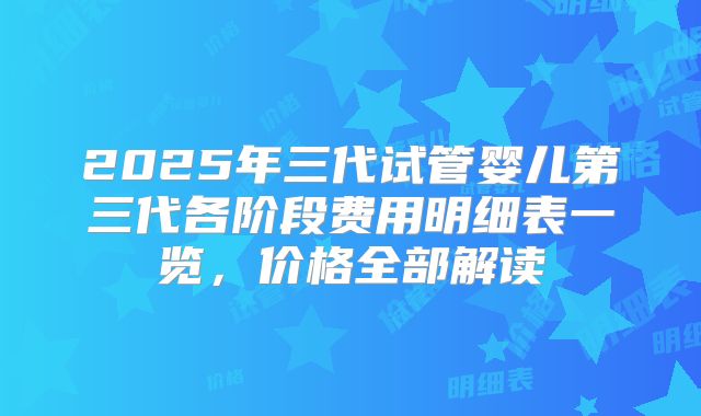 2025年三代试管婴儿第三代各阶段费用明细表一览,价格全部解读