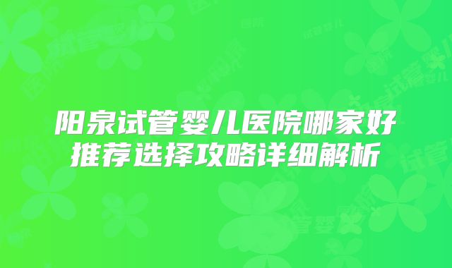 阳泉试管婴儿医院哪家好推荐选择攻略详细解析