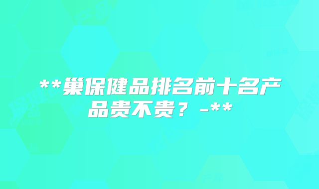 **巢保健品排名前十名产品贵不贵？-**