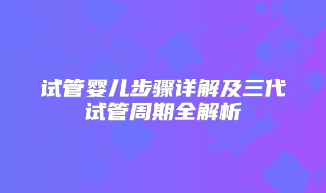 试管婴儿步骤详解及三代试管周期全解析