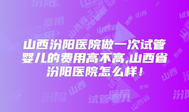 山西汾阳医院做一次试管婴儿的费用高不高,山西省汾阳医院怎么样!
