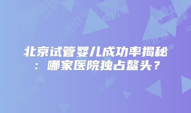 北京试管婴儿成功率揭秘：哪家医院独占鳌头？