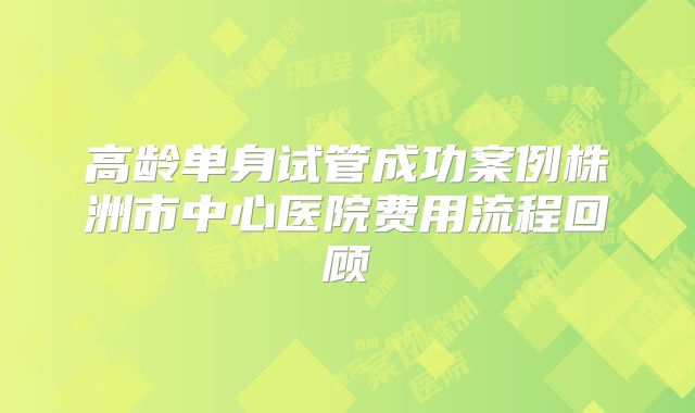 高龄单身试管成功案例株洲市中心医院费用流程回顾