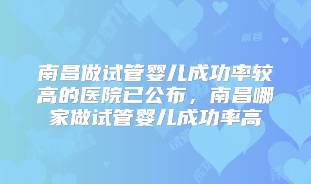 南昌做试管婴儿成功率较高的医院已公布，南昌哪家做试管婴儿成功率高