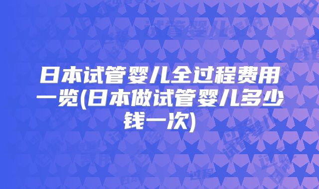 日本试管婴儿全过程费用一览(日本做试管婴儿多少钱一次)