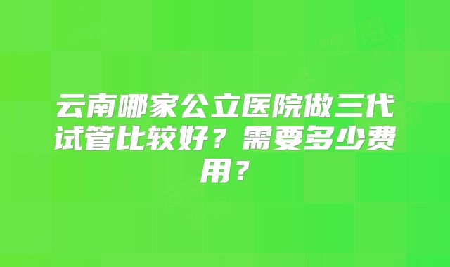 云南哪家公立医院做三代试管比较好？需要多少费用？