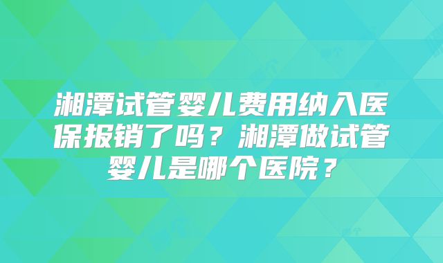 湘潭试管婴儿费用纳入医保报销了吗？湘潭做试管婴儿是哪个医院？