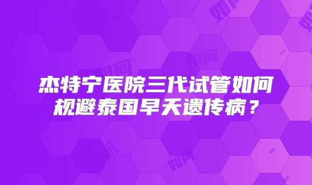 杰特宁医院三代试管如何规避泰国早夭遗传病？