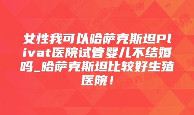 女性我可以哈萨克斯坦Plivat医院试管婴儿不结婚吗_哈萨克斯坦比较好生殖医院！