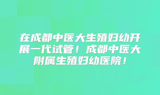 在成都中医大生殖妇幼开展一代试管！成都中医大附属生殖妇幼医院！