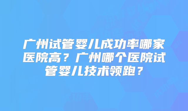 广州试管婴儿成功率哪家医院高？广州哪个医院试管婴儿技术领跑？