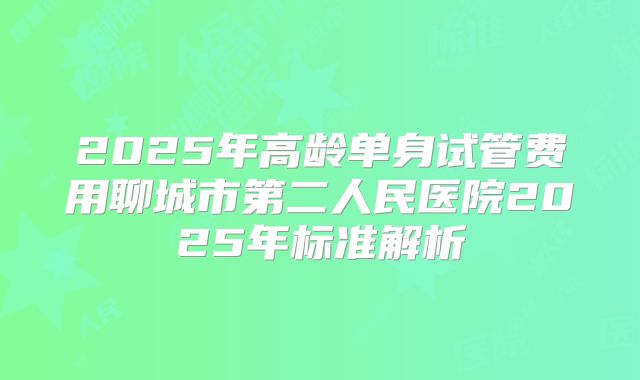 2025年高龄单身试管费用聊城市第二人民医院2025年标准解析